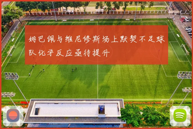 姆巴佩与维尼修斯场上默契不足球队化学反应亟待提升